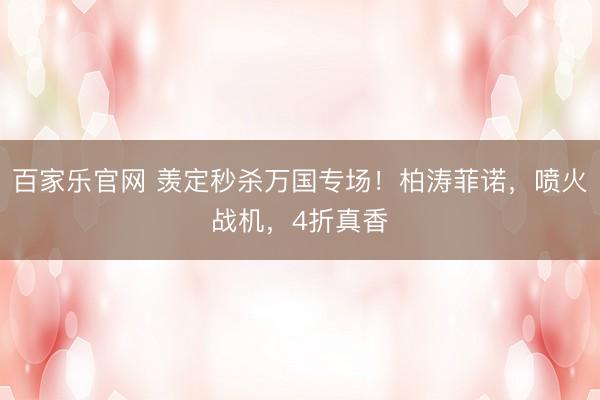 百家乐官网 羡定秒杀万国专场！柏涛菲诺，喷火战机，4折真香
