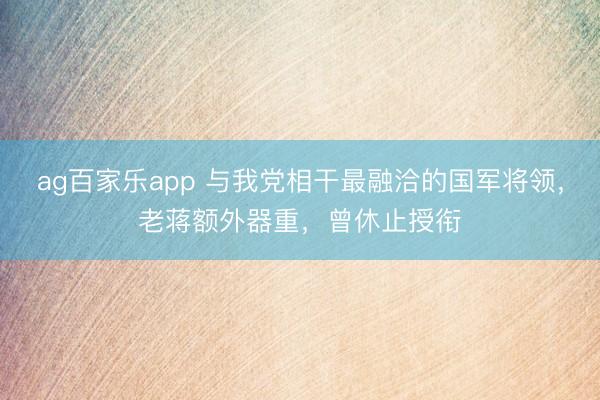 ag百家乐app 与我党相干最融洽的国军将领，老蒋额外器重，曾休止授衔