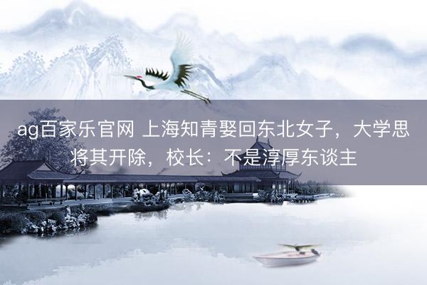 ag百家乐官网 上海知青娶回东北女子，大学思将其开除，校长：不是淳厚东谈主