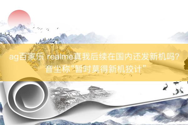 ag百家乐 realme真我后续在国内还发新机吗? 音尘称“暂时莫得新机狡计”