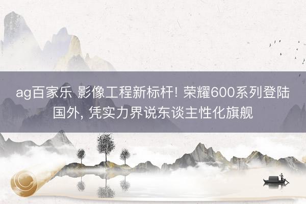 ag百家乐 影像工程新标杆! 荣耀600系列登陆国外， 凭实力界说东谈主性化旗舰