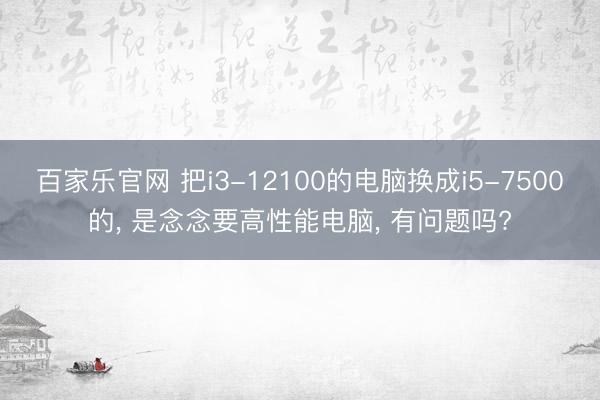 百家乐官网 把i3-12100的电脑换成i5-7500的， 是念念要高性能电脑， 有问题吗?