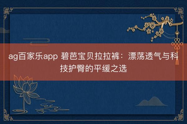 ag百家乐app 碧芭宝贝拉拉裤：漂荡透气与科技护臀的平缓之选
