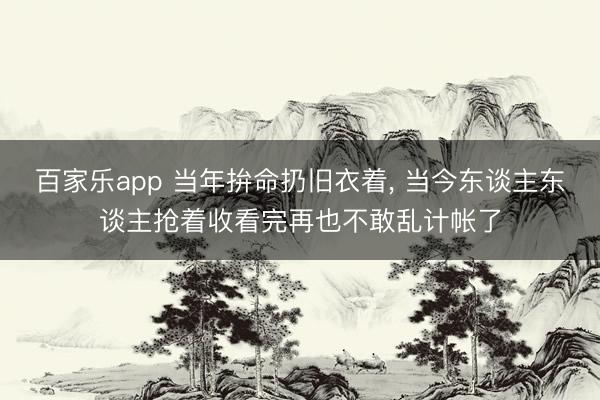 百家乐app 当年拚命扔旧衣着, 当今东谈主东谈主抢着收看完再也不敢乱计帐了