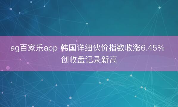 ag百家乐app 韩国详细伙价指数收涨6.45% 创收盘记录新高