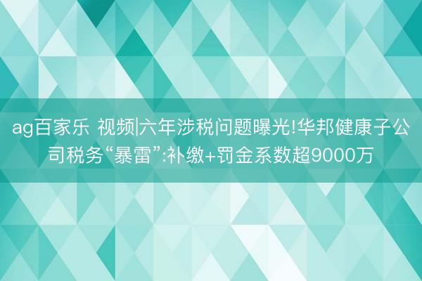 ag百家乐 视频|六年涉税问题曝光!华邦健康子公司税务“暴雷”:补缴+罚金系数超9000万
