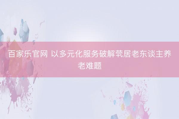 百家乐官网 以多元化服务破解茕居老东谈主养老难题