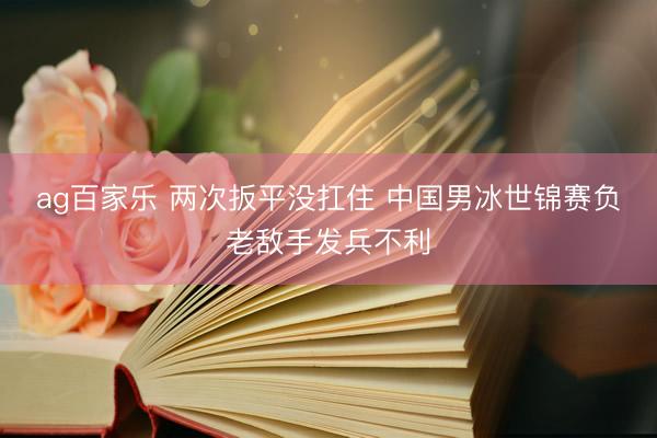 ag百家乐 两次扳平没扛住 中国男冰世锦赛负老敌手发兵不利