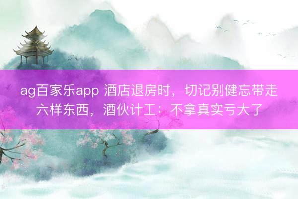 ag百家乐app 酒店退房时，切记别健忘带走六样东西，酒伙计工：不拿真实亏大了