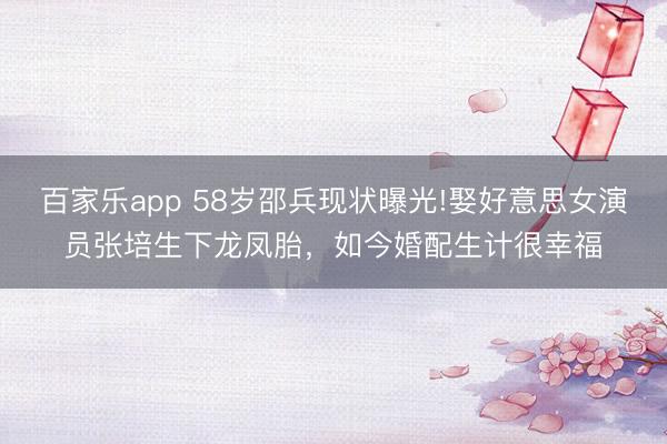 百家乐app 58岁邵兵现状曝光!娶好意思女演员张培生下龙凤胎，如今婚配生计很幸福