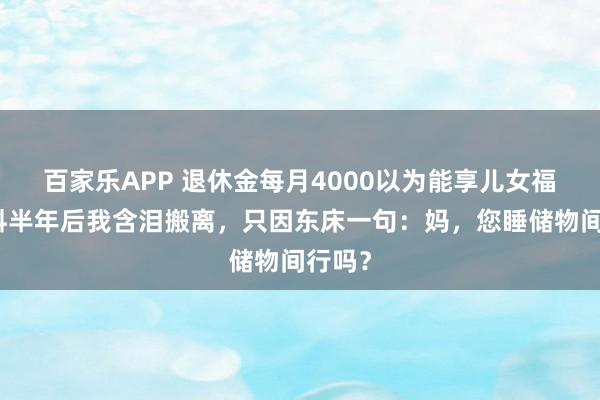 百家乐APP 退休金每月4000以为能享儿女福,岂料半年后我含泪搬离,只因东床一句:妈,您睡储物间行吗?