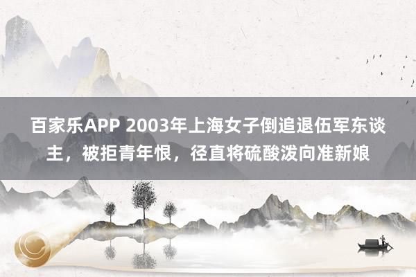 百家乐APP 2003年上海女子倒追退伍军东谈主,被拒青年恨,径直将硫酸泼向准新娘