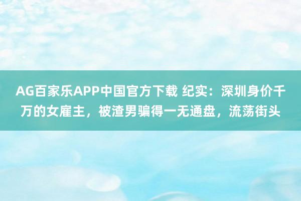AG百家乐APP中国官方下载 纪实:深圳身价千万的女雇主,被渣男骗得一无通盘,流荡街头