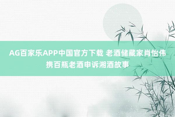 AG百家乐APP中国官方下载 老酒储藏家肖怡伟携百瓶老酒申诉湘酒故事