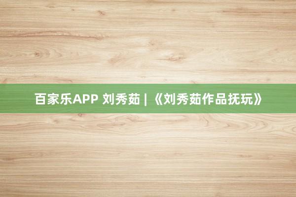 百家乐APP 刘秀茹 | 《刘秀茹作品抚玩》