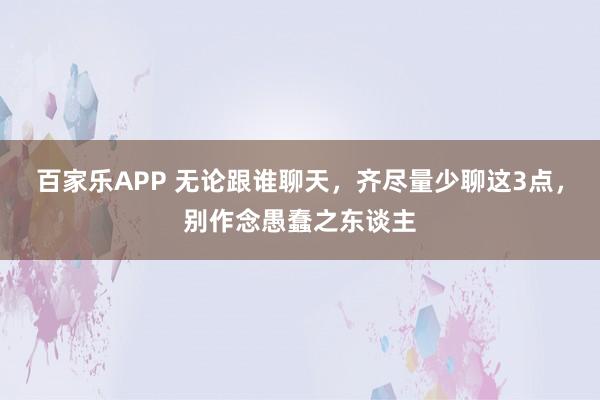 百家乐APP 无论跟谁聊天,齐尽量少聊这3点,别作念愚蠢之东谈主
