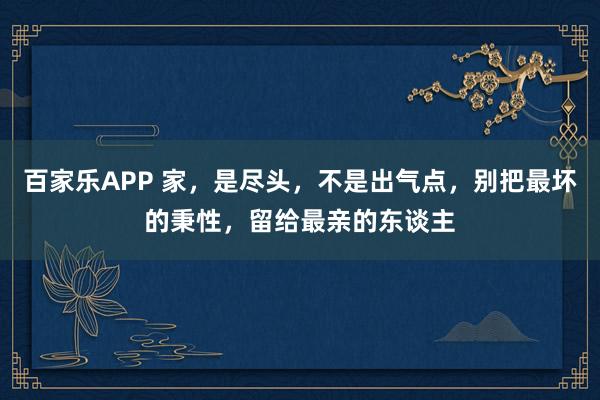 百家乐APP 家,是尽头,不是出气点,别把最坏的秉性,留给最亲的东谈主