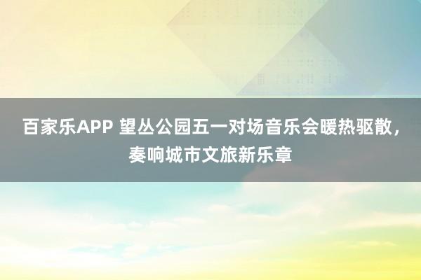百家乐APP 望丛公园五一对场音乐会暖热驱散,奏响城市文旅新乐章