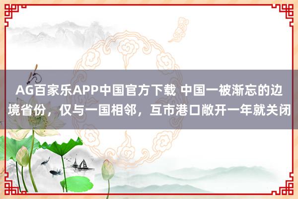AG百家乐APP中国官方下载 中国一被渐忘的边境省份,仅与一国相邻,互市港口敞开一年就关闭