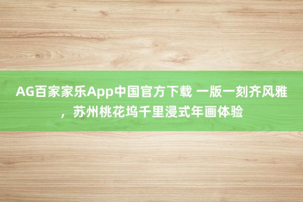 AG百家家乐App中国官方下载 一版一刻齐风雅，苏州桃花坞千里浸式年画体验
