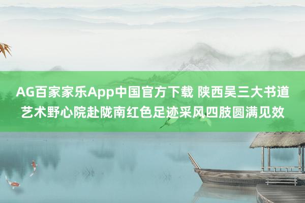 AG百家家乐App中国官方下载 陕西吴三大书道艺术野心院赴陇南红色足迹采风四肢圆满见效