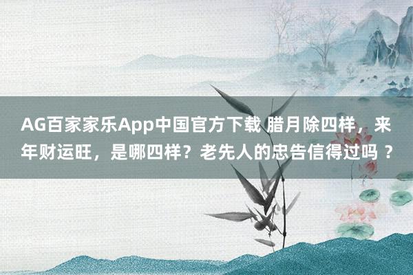 AG百家家乐App中国官方下载 腊月除四样,来年财运旺,是哪四样?老先人的忠告信得过吗 ?