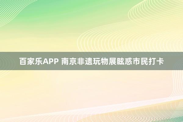 百家乐APP 南京非遗玩物展眩惑市民打卡