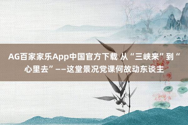 AG百家家乐App中国官方下载 从“三峡来”到“心里去”——这堂景况党课何故动东谈主