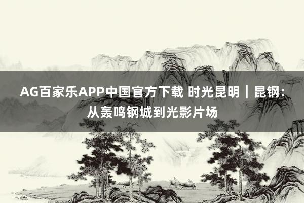 AG百家乐APP中国官方下载 时光昆明|昆钢:从轰鸣钢城到光影片场