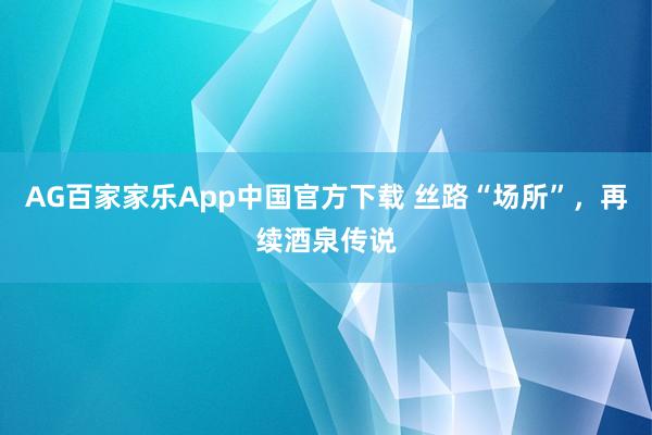 AG百家家乐App中国官方下载 丝路“场所”,再续酒泉传说