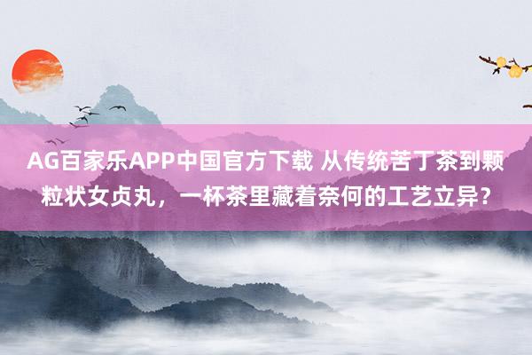 AG百家乐APP中国官方下载 从传统苦丁茶到颗粒状女贞丸,一杯茶里藏着奈何的工艺立异?