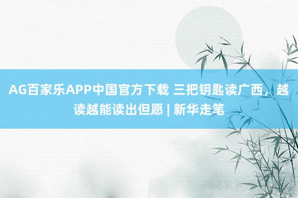 AG百家乐APP中国官方下载 三把钥匙读广西,越读越能读出但愿 | 新华走笔