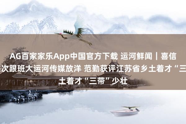 AG百家家乐App中国官方下载 运河鲜闻|喜信!作品屡次跟班大运河传媒放洋 范勤获评江苏省乡土着才“三带”少壮