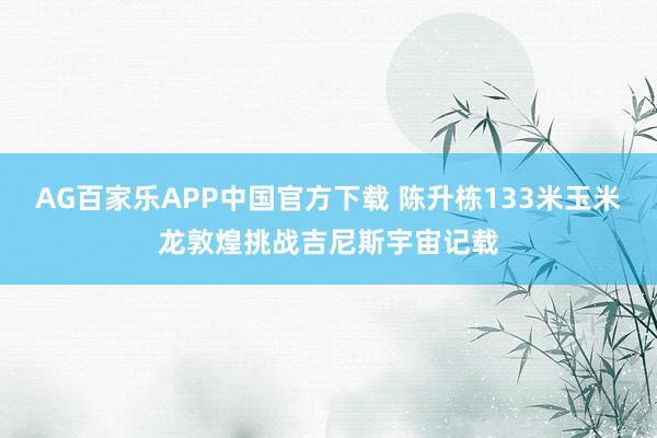 AG百家乐APP中国官方下载 陈升栋133米玉米龙敦煌挑战吉尼斯宇宙记载