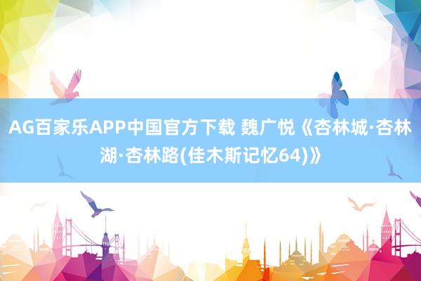 AG百家乐APP中国官方下载 魏广悦《杏林城·杏林湖·杏林路(佳木斯记忆64)》