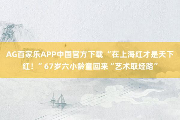 AG百家乐APP中国官方下载 “在上海红才是天下红!”67岁六小龄童回来“艺术取经路”