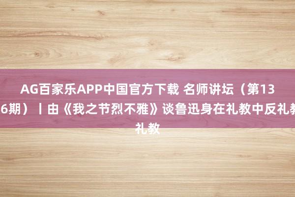 AG百家乐APP中国官方下载 名师讲坛（第1376期）丨由《我之节烈不雅》谈鲁迅身在礼教中反礼教