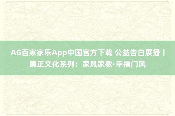 AG百家家乐App中国官方下载 公益告白展播丨廉正文化系列：家风家教·幸福门风