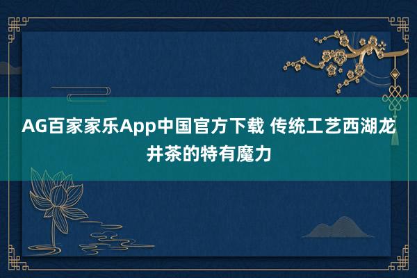 AG百家家乐App中国官方下载 传统工艺西湖龙井茶的特有魔力