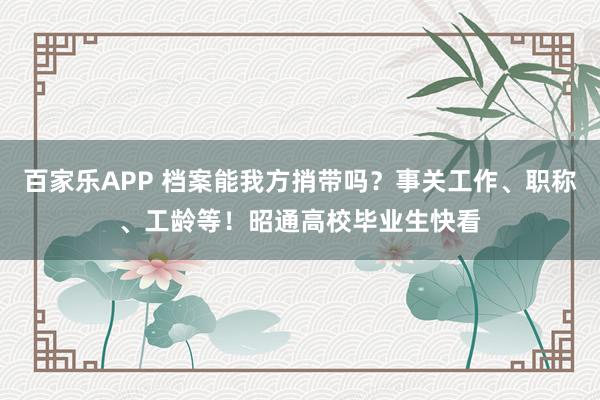 百家乐APP 档案能我方捎带吗?事关工作、职称、工龄等!昭通高校毕业生快看