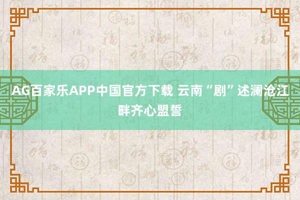 AG百家乐APP中国官方下载 云南“剧”述澜沧江畔齐心盟誓