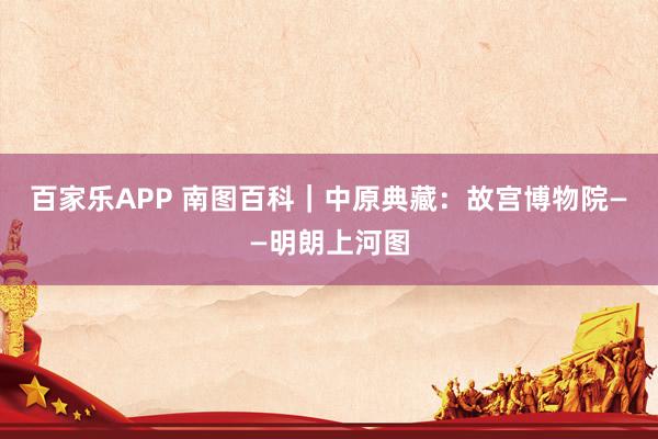百家乐APP 南图百科|中原典藏:故宫博物院——明朗上河图