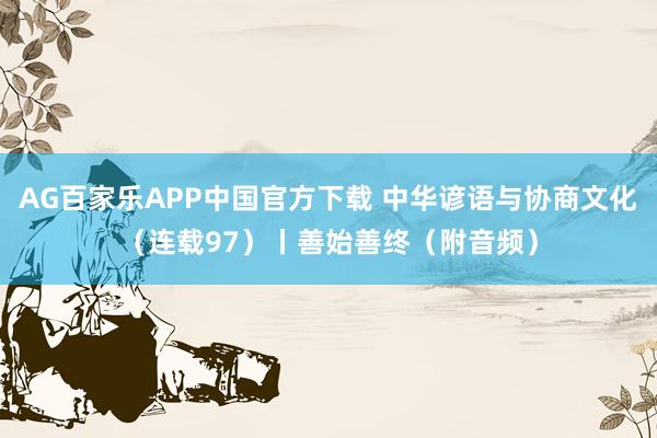 AG百家乐APP中国官方下载 中华谚语与协商文化(连载97)丨善始善终(附音频)
