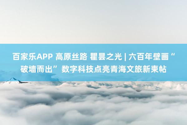 百家乐APP 高原丝路 瞿昙之光 | 六百年壁画“破墙而出” 数字科技点亮青海文旅新柬帖