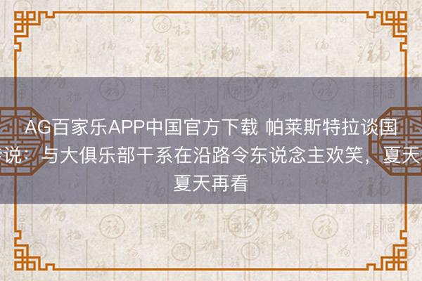 AG百家乐APP中国官方下载 帕莱斯特拉谈国米传说:与大俱乐部干系在沿路令东说念主欢笑,夏天再看