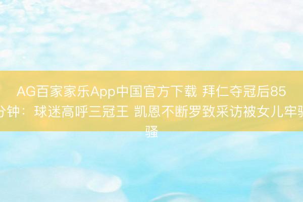 AG百家家乐App中国官方下载 拜仁夺冠后85分钟：球迷高呼三冠王 凯恩不断罗致采访被女儿牢骚