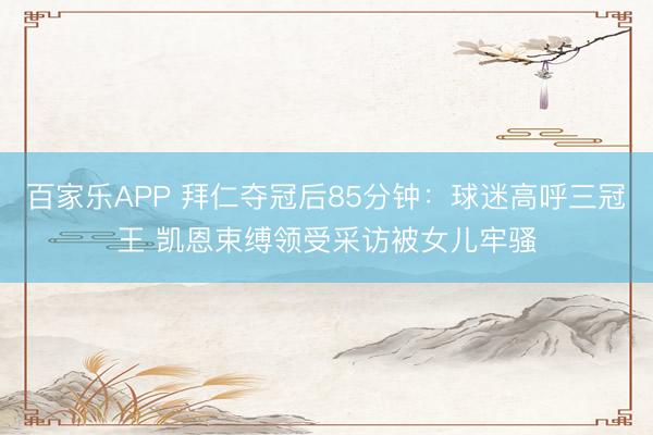 百家乐APP 拜仁夺冠后85分钟:球迷高呼三冠王 凯恩束缚领受采访被女儿牢骚