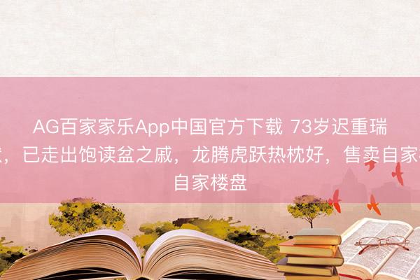 AG百家家乐App中国官方下载 73岁迟重瑞现状,已走出饱读盆之戚,龙腾虎跃热枕好,售卖自家楼盘