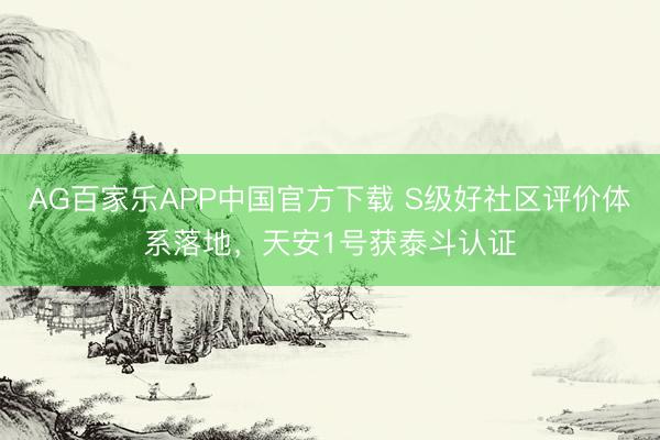AG百家乐APP中国官方下载 S级好社区评价体系落地,天安1号获泰斗认证