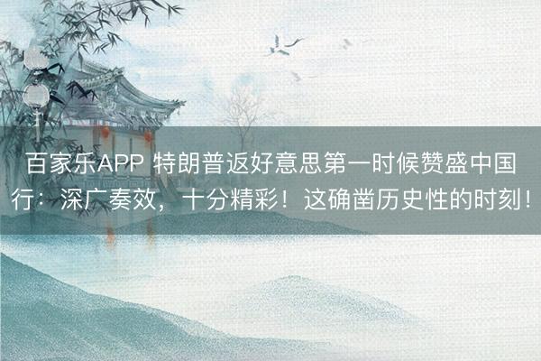 百家乐APP 特朗普返好意思第一时候赞盛中国行：深广奏效，十分精彩！这确凿历史性的时刻！